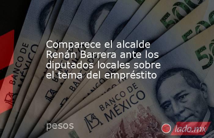 Comparece el alcalde Renán Barrera ante los diputados locales sobre el tema del empréstito. Noticias en tiempo real