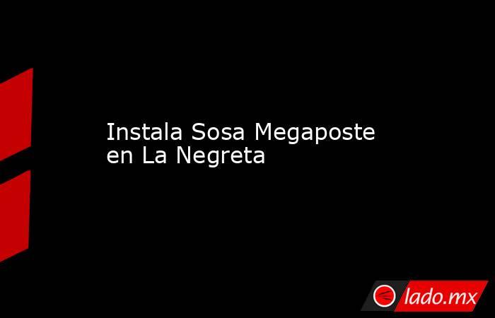 Instala Sosa Megaposte en La Negreta. Noticias en tiempo real