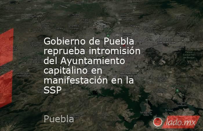 Gobierno de Puebla reprueba intromisión del Ayuntamiento capitalino en manifestación en la SSP. Noticias en tiempo real