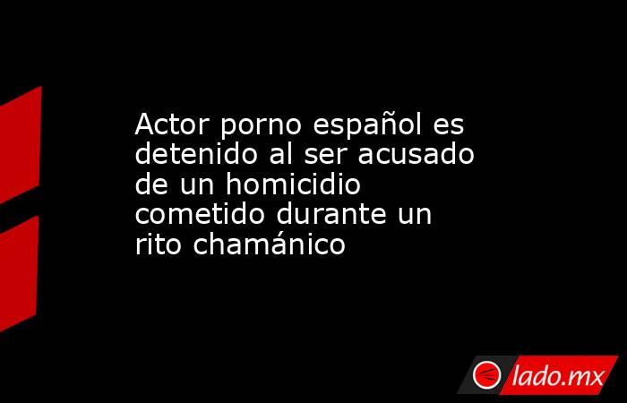 Actor porno español es detenido al ser acusado de un homicidio cometido durante un rito chamánico. Noticias en tiempo real