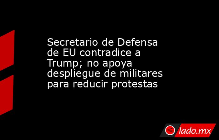 Secretario de Defensa de EU contradice a Trump; no apoya despliegue de militares para reducir protestas. Noticias en tiempo real