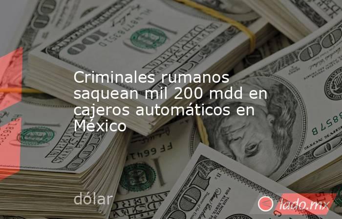 Criminales rumanos saquean mil 200 mdd en cajeros automáticos en México. Noticias en tiempo real