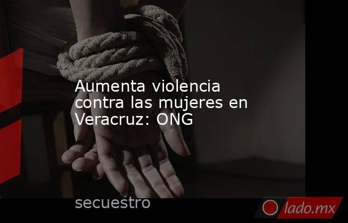Aumenta violencia contra las mujeres en Veracruz: ONG. Noticias en tiempo real