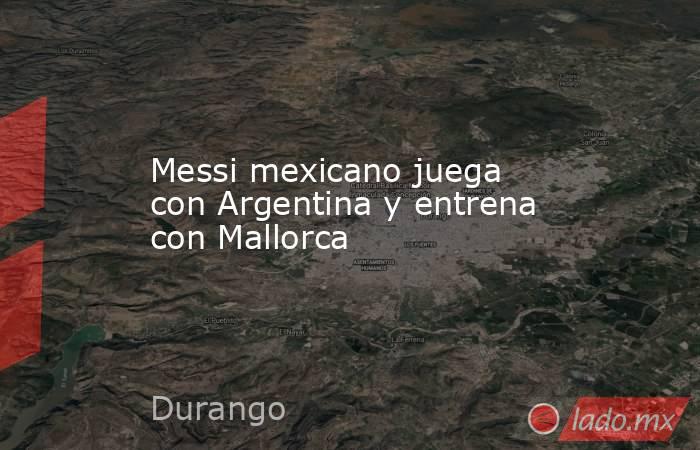 Messi mexicano juega con Argentina y entrena con Mallorca. Noticias en tiempo real