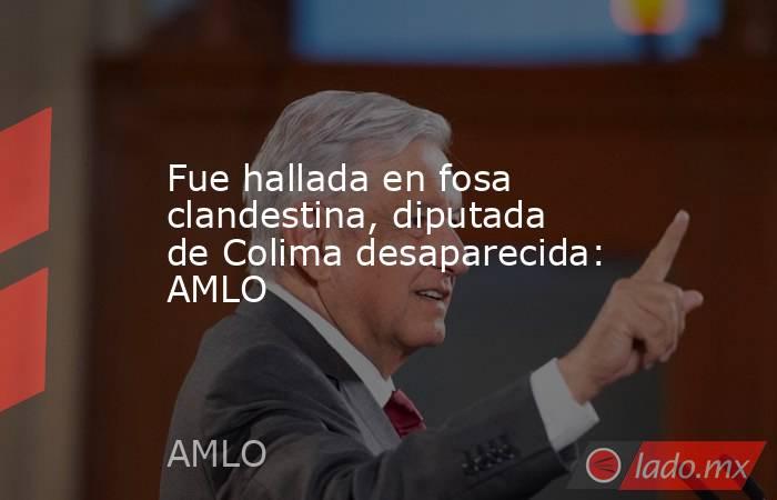 Fue hallada en fosa clandestina, diputada de Colima desaparecida: AMLO. Noticias en tiempo real