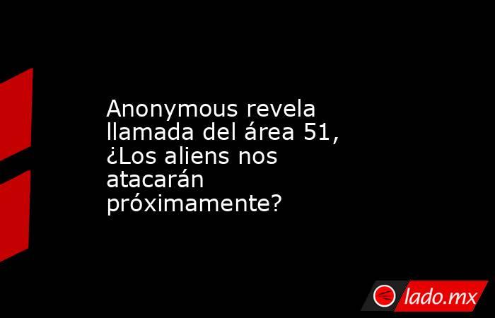 Anonymous revela llamada del área 51, ¿Los aliens nos atacarán próximamente?. Noticias en tiempo real