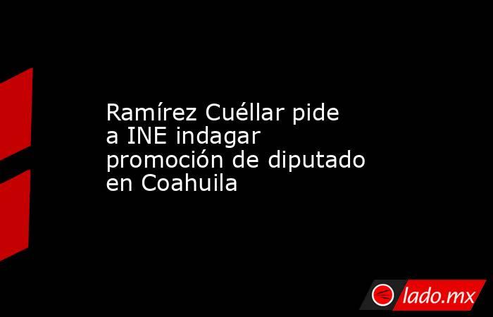 Ramírez Cuéllar pide a INE indagar promoción de diputado en Coahuila. Noticias en tiempo real