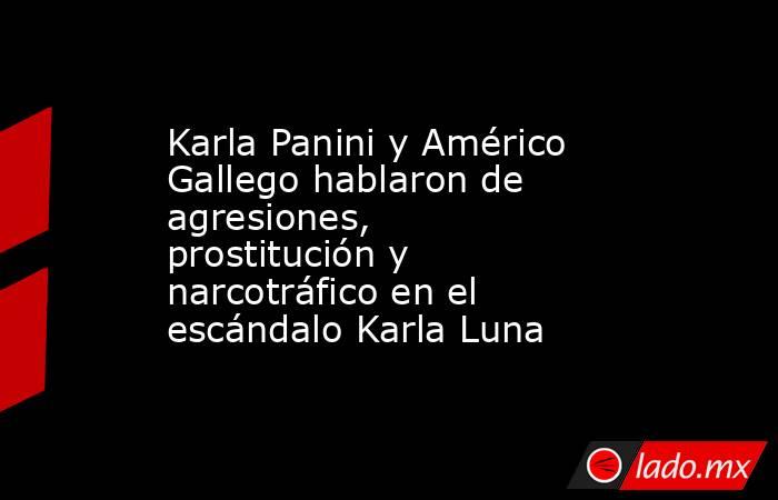 Karla Panini y Américo Gallego hablaron de agresiones, prostitución y narcotráfico en el escándalo Karla Luna. Noticias en tiempo real