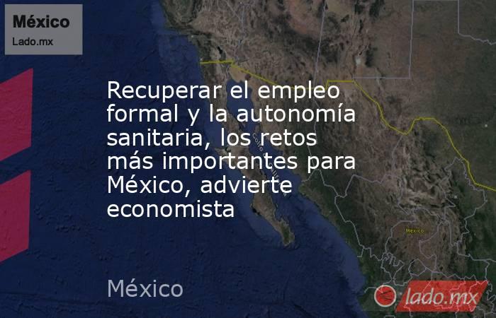 Recuperar el empleo formal y la autonomía sanitaria, los retos más importantes para México, advierte economista. Noticias en tiempo real