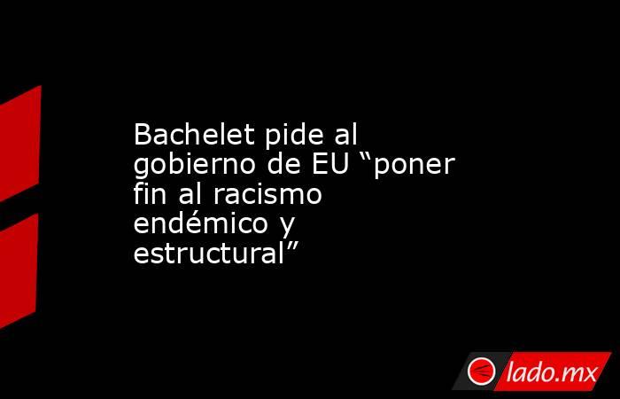 Bachelet pide al gobierno de EU “poner fin al racismo endémico y estructural”. Noticias en tiempo real