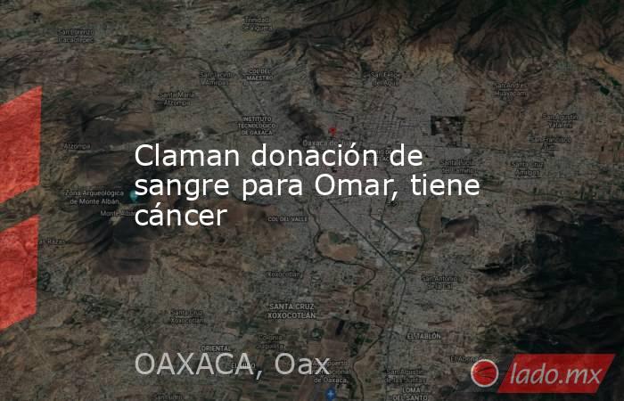 Claman donación de sangre para Omar, tiene cáncer. Noticias en tiempo real