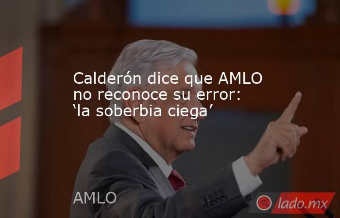 Calderón dice que AMLO no reconoce su error: ‘la soberbia ciega’. Noticias en tiempo real