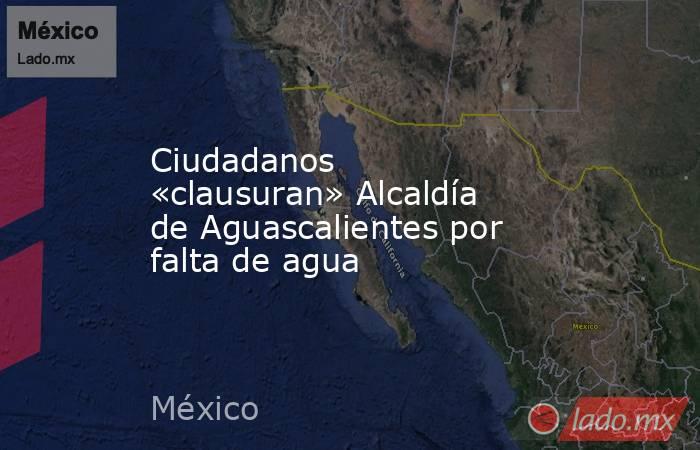Ciudadanos «clausuran» Alcaldía de Aguascalientes por falta de agua. Noticias en tiempo real