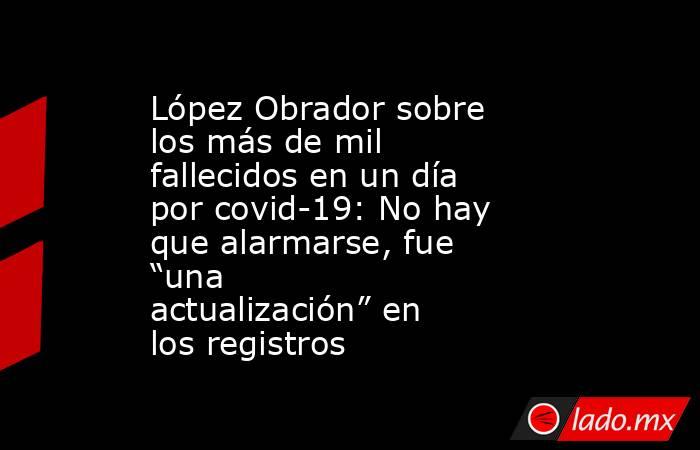 López Obrador sobre los más de mil fallecidos en un día por covid-19: No hay que alarmarse, fue “una actualización” en los registros. Noticias en tiempo real