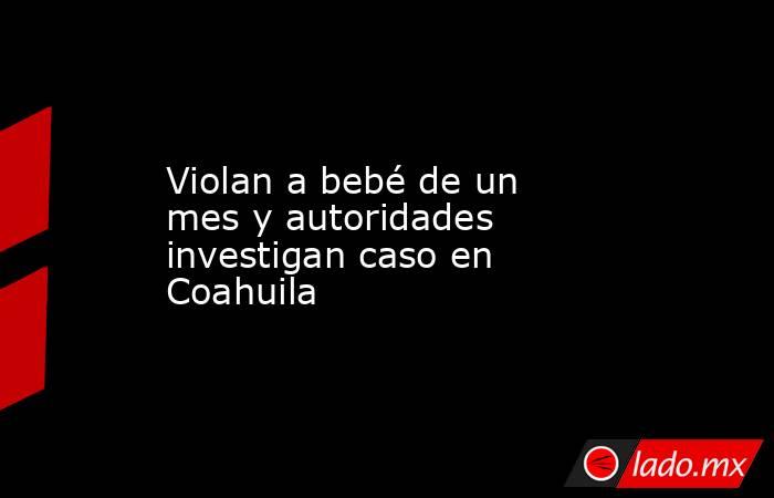 Violan a bebé de un mes y autoridades investigan caso en Coahuila. Noticias en tiempo real