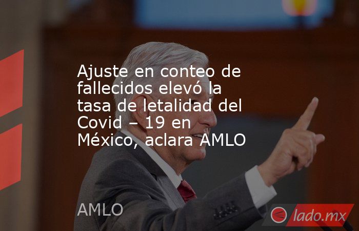 Ajuste en conteo de fallecidos elevó la tasa de letalidad del Covid – 19 en México, aclara AMLO. Noticias en tiempo real