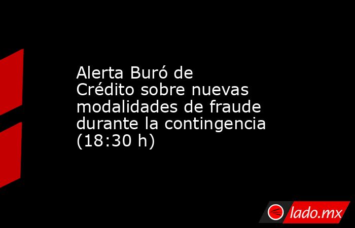Alerta Buró de Crédito sobre nuevas modalidades de fraude durante la contingencia (18:30 h). Noticias en tiempo real