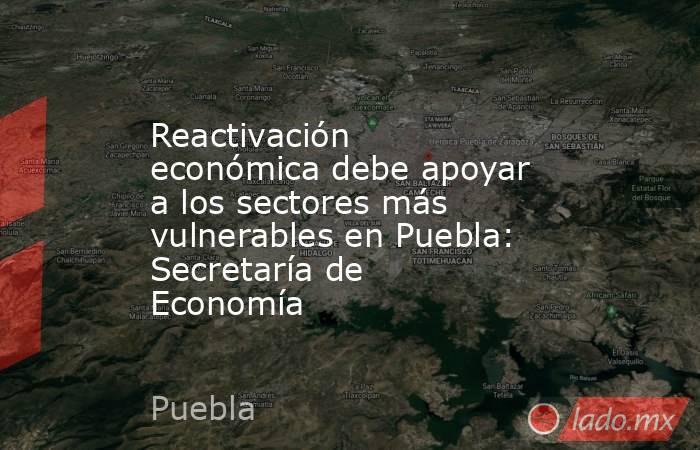 Reactivación económica debe apoyar a los sectores más vulnerables en Puebla: Secretaría de Economía. Noticias en tiempo real