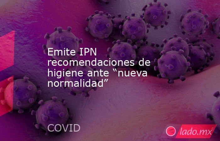 Emite IPN recomendaciones de higiene ante “nueva normalidad”. Noticias en tiempo real