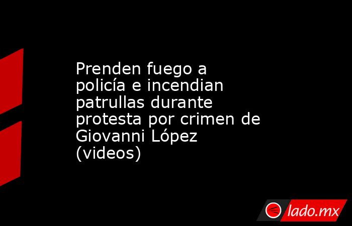Prenden fuego a policía e incendian patrullas durante protesta por crimen de Giovanni López (videos). Noticias en tiempo real