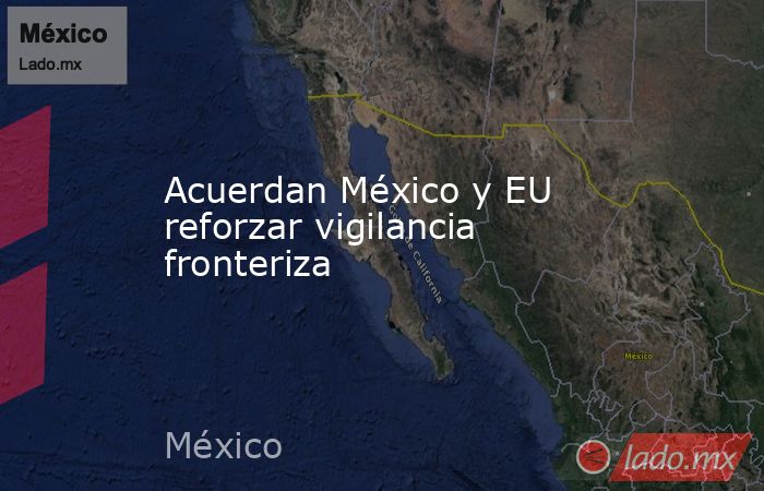 Acuerdan México y EU reforzar vigilancia fronteriza. Noticias en tiempo real