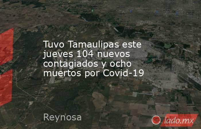 Tuvo Tamaulipas este jueves 104 nuevos contagiados y ocho muertos por Covid-19. Noticias en tiempo real