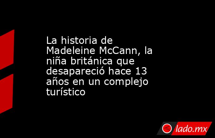 La historia de Madeleine McCann, la niña británica que desapareció hace 13 años en un complejo turístico. Noticias en tiempo real