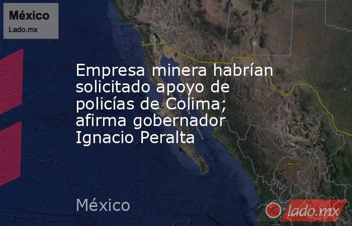 Empresa minera habrían solicitado apoyo de policías de Colima; afirma gobernador Ignacio Peralta. Noticias en tiempo real