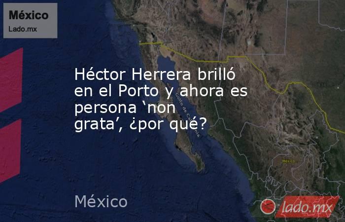 Héctor Herrera brilló en el Porto y ahora es persona ‘non grata’, ¿por qué?. Noticias en tiempo real