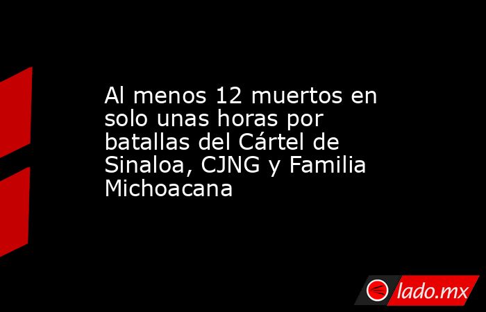 Al menos 12 muertos en solo unas horas por batallas del Cártel de Sinaloa, CJNG y Familia Michoacana. Noticias en tiempo real
