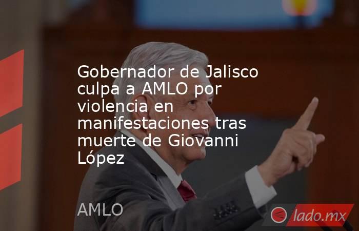 Gobernador de Jalisco culpa a AMLO por violencia en manifestaciones tras muerte de Giovanni López. Noticias en tiempo real