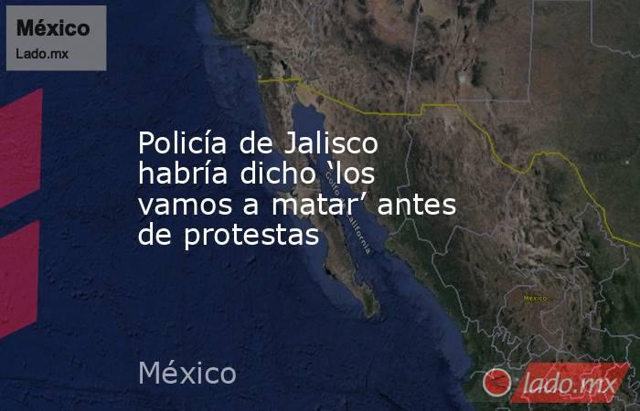 Policía de Jalisco habría dicho ‘los vamos a matar’ antes de protestas. Noticias en tiempo real