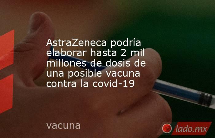 AstraZeneca podría elaborar hasta 2 mil millones de dosis de una posible vacuna contra la covid-19. Noticias en tiempo real