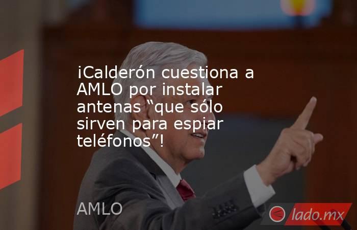 ¡Calderón cuestiona a AMLO por instalar antenas “que sólo sirven para espiar teléfonos”!. Noticias en tiempo real