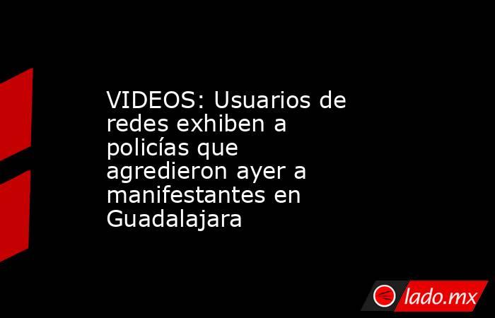 VIDEOS: Usuarios de redes exhiben a policías que agredieron ayer a manifestantes en Guadalajara. Noticias en tiempo real