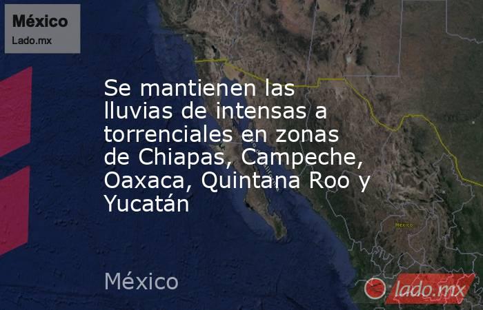 Se mantienen las lluvias de intensas a torrenciales en zonas de Chiapas, Campeche, Oaxaca, Quintana Roo y Yucatán. Noticias en tiempo real
