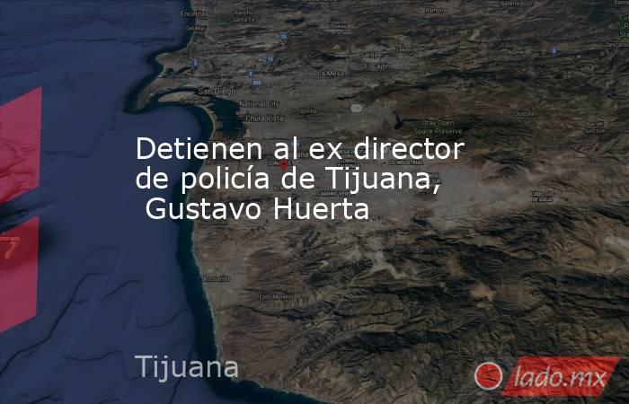 Detienen al ex director de policía de Tijuana,  Gustavo Huerta. Noticias en tiempo real