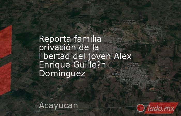 Reporta familia privación de la libertad del joven Alex Enrique Guille?n Domínguez. Noticias en tiempo real