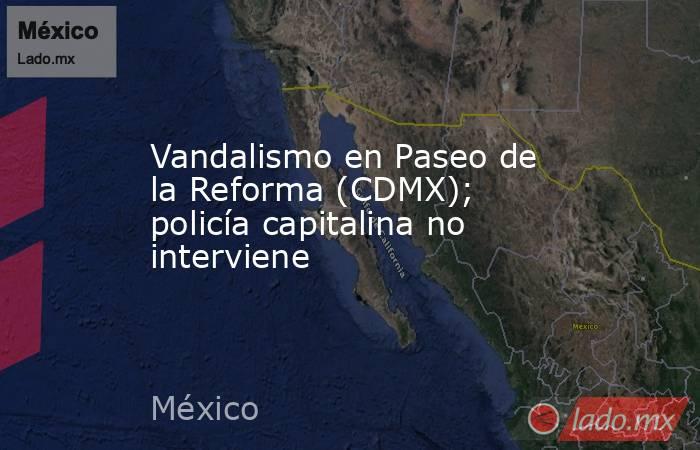 Vandalismo en Paseo de la Reforma (CDMX); policía capitalina no interviene. Noticias en tiempo real