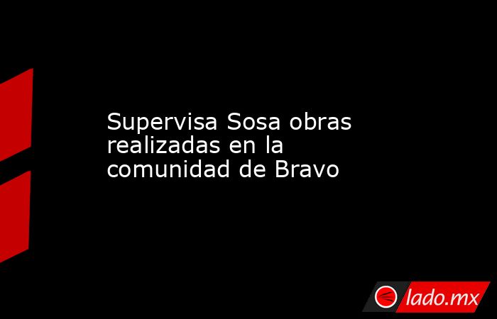 Supervisa Sosa obras realizadas en la comunidad de Bravo. Noticias en tiempo real