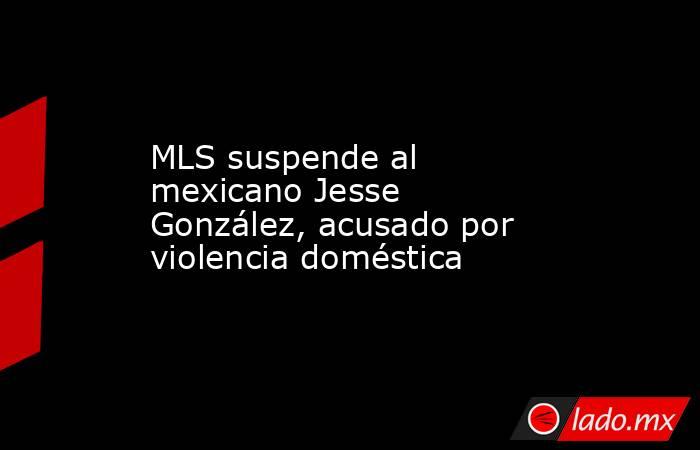 MLS suspende al mexicano Jesse González, acusado por violencia doméstica. Noticias en tiempo real