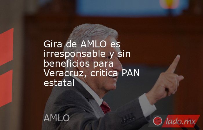 Gira de AMLO es irresponsable y sin beneficios para Veracruz, critica PAN estatal. Noticias en tiempo real