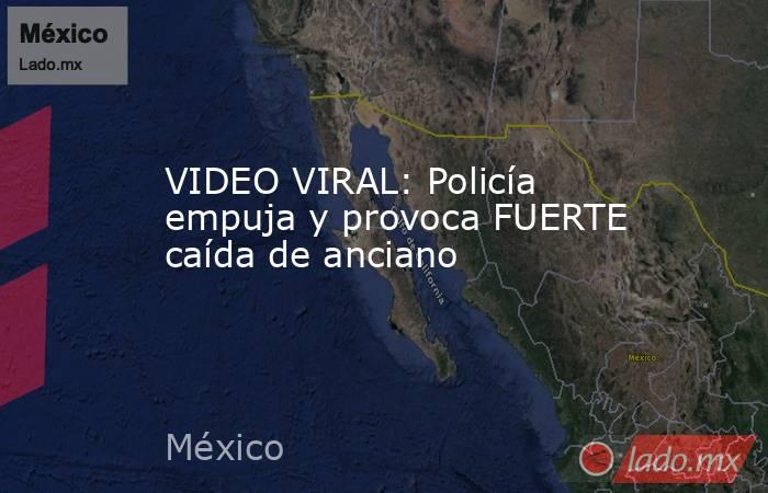 VIDEO VIRAL: Policía empuja y provoca FUERTE caída de anciano. Noticias en tiempo real