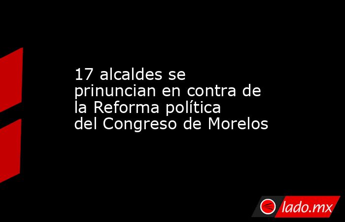 17 alcaldes se prinuncian en contra de la Reforma política del Congreso de Morelos. Noticias en tiempo real
