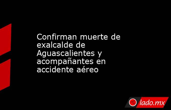 Confirman muerte de exalcalde de Aguascalientes y acompañantes en accidente aéreo. Noticias en tiempo real