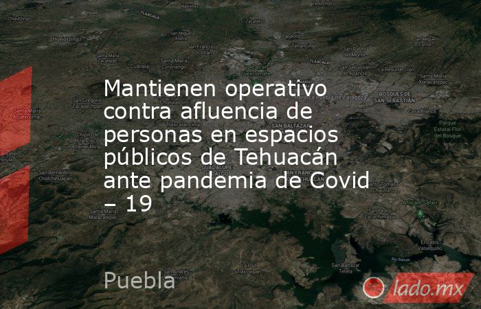 Mantienen operativo contra afluencia de personas en espacios públicos de Tehuacán ante pandemia de Covid – 19. Noticias en tiempo real