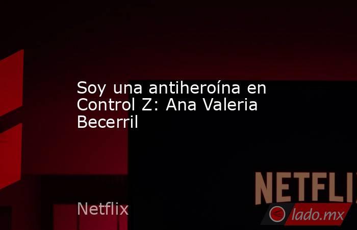 Soy una antiheroína en Control Z: Ana Valeria Becerril. Noticias en tiempo real