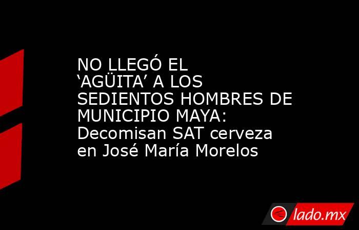 NO LLEGÓ EL ‘AGÜITA’ A LOS SEDIENTOS HOMBRES DE MUNICIPIO MAYA: Decomisan SAT cerveza en José María Morelos. Noticias en tiempo real