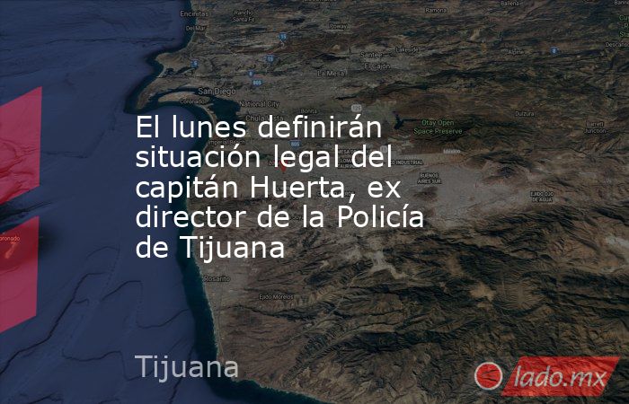 El lunes definirán situación legal del capitán Huerta, ex director de la Policía de Tijuana. Noticias en tiempo real