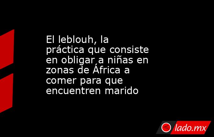El leblouh, la práctica que consiste en obligar a niñas en zonas de África a comer para que encuentren marido. Noticias en tiempo real